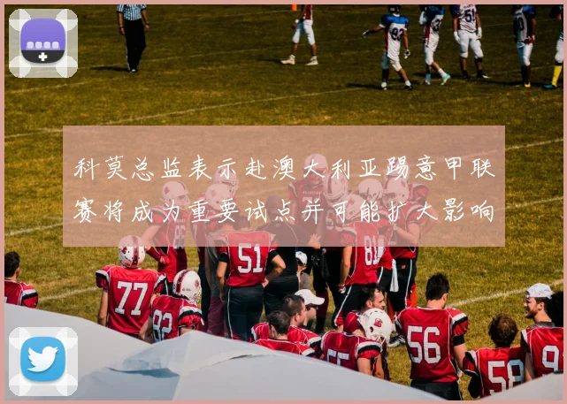 科莫总监表示赴澳大利亚踢意甲联赛将成为重要试点并可能扩大影响力