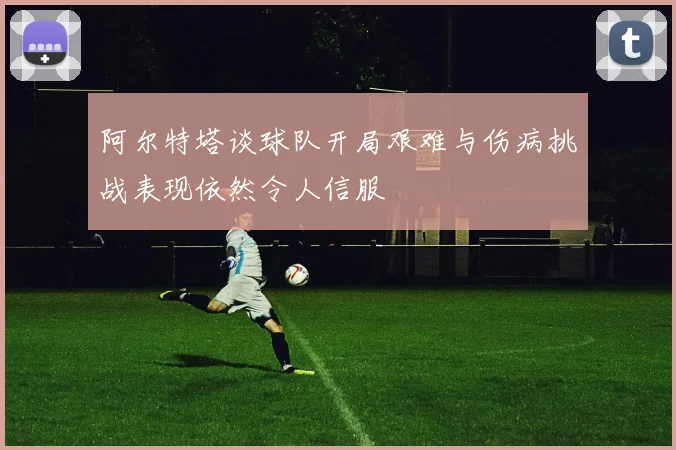 阿尔特塔谈球队开局艰难与伤病挑战表现依然令人信服