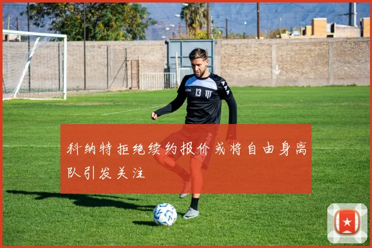 科纳特拒绝续约报价或将自由身离队引发关注