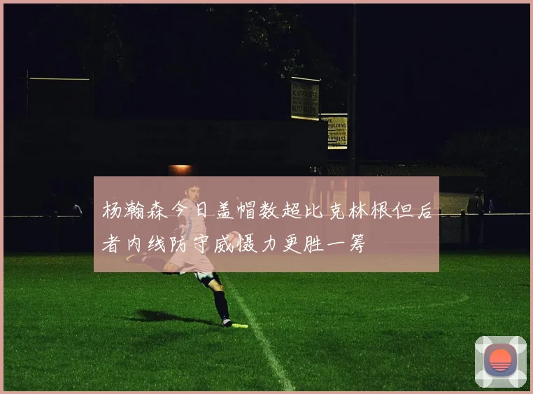 杨瀚森今日盖帽数超比克林根但后者内线防守威慑力更胜一筹