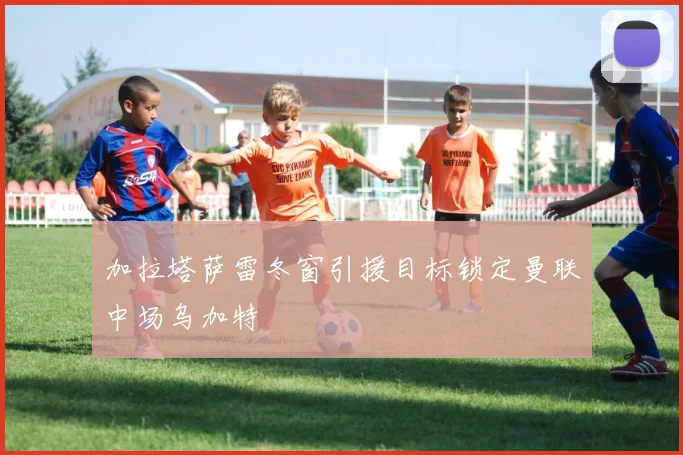 加拉塔萨雷冬窗引援目标锁定曼联中场乌加特