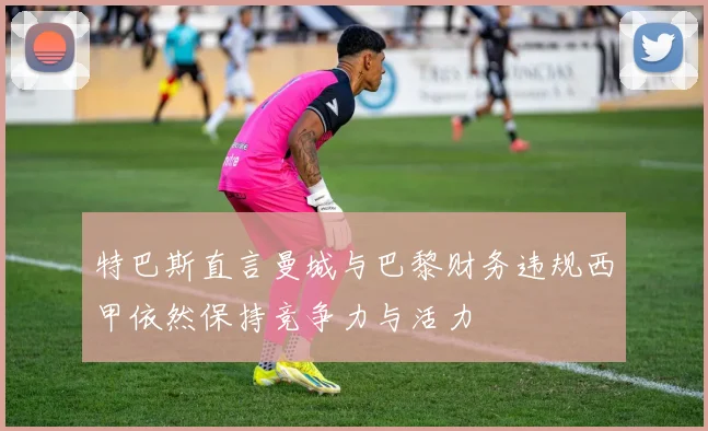 特巴斯直言曼城与巴黎财务违规西甲依然保持竞争力与活力