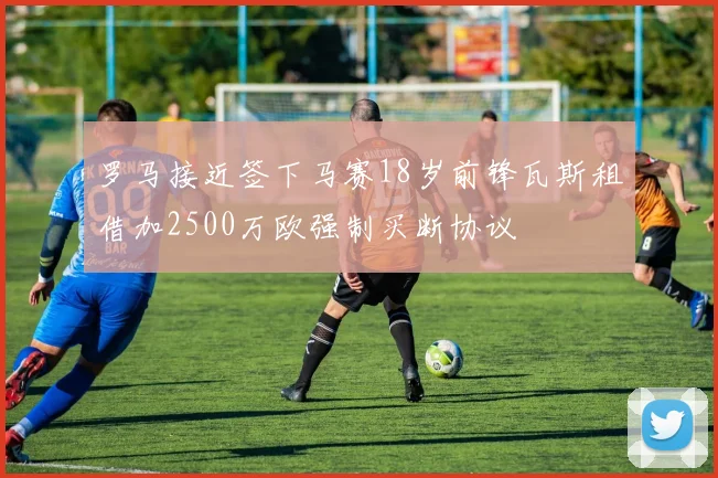 罗马接近签下马赛18岁前锋瓦斯租借加2500万欧强制买断协议