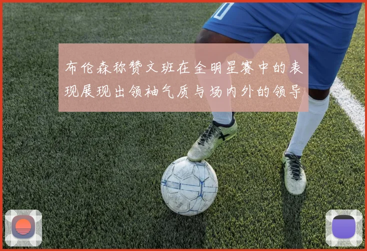 布伦森称赞文班在全明星赛中的表现展现出领袖气质与场内外的领导力