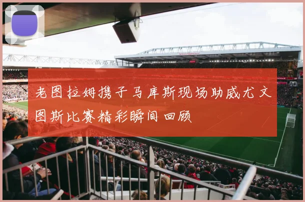 老图拉姆携子马库斯现场助威尤文图斯比赛精彩瞬间回顾