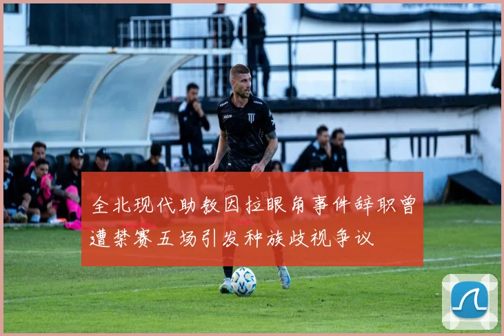 全北现代助教因拉眼角事件辞职曾遭禁赛五场引发种族歧视争议