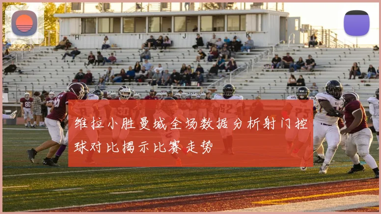 维拉小胜曼城全场数据分析射门控球对比揭示比赛走势