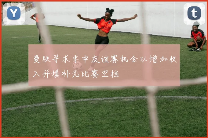 曼联寻求季中友谊赛机会以增加收入并填补无比赛空档