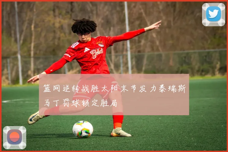 篮网逆转战胜太阳末节发力泰瑞斯马丁罚球锁定胜局