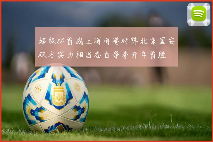 超级杯首战上海海港对阵北京国安双方实力相当各自争夺开年首胜