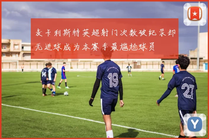麦卡利斯特英超射门次数破纪录却无进球成为本赛季最尴尬球员