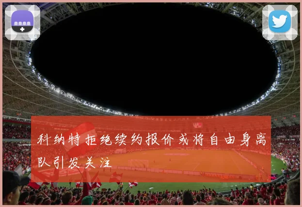 科纳特拒绝续约报价或将自由身离队引发关注