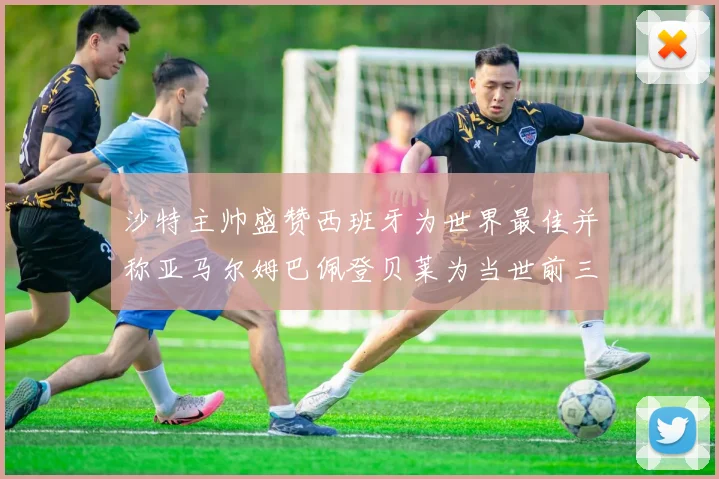 沙特主帅盛赞西班牙为世界最佳并称亚马尔姆巴佩登贝莱为当世前三球员