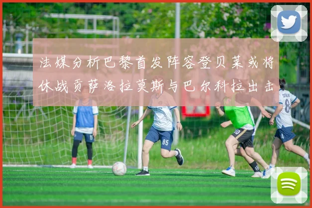 法媒分析巴黎首发阵容登贝莱或将休战贡萨洛拉莫斯与巴尔科拉出击