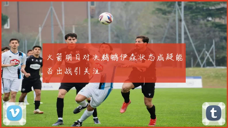 火箭明日对决鹈鹕伊森状态成疑能否出战引关注