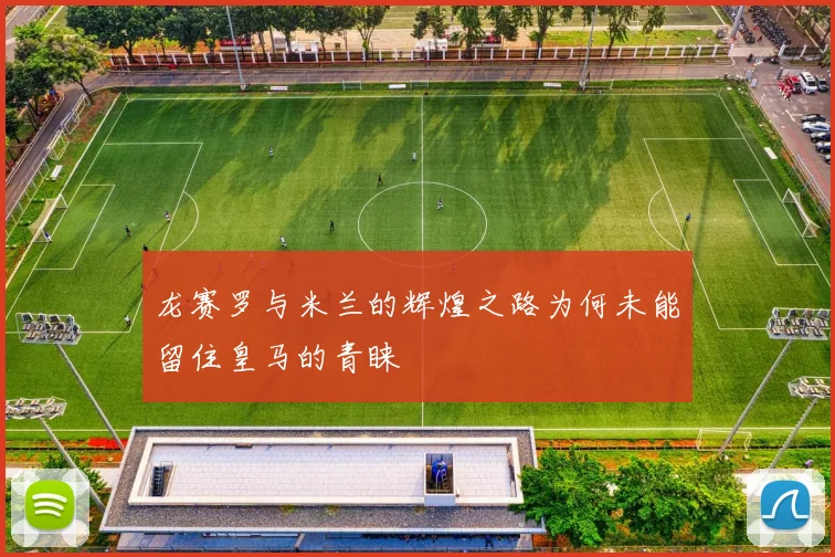 龙赛罗与米兰的辉煌之路为何未能留住皇马的青睐