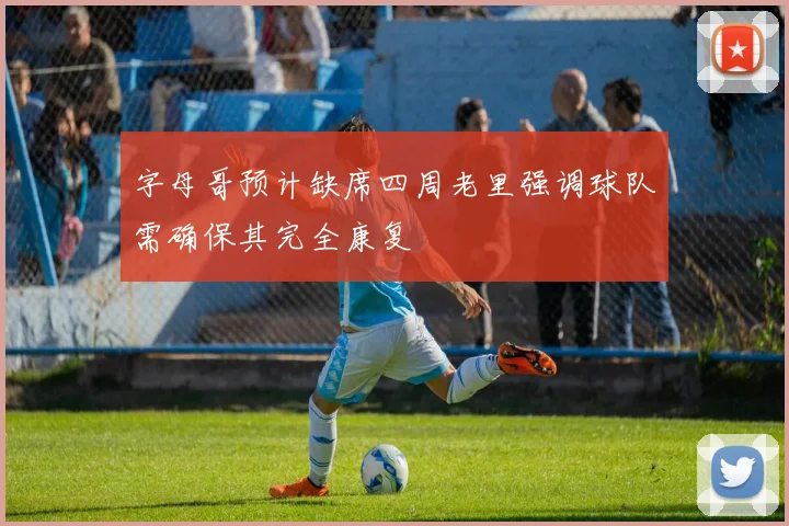字母哥预计缺席四周老里强调球队需确保其完全康复