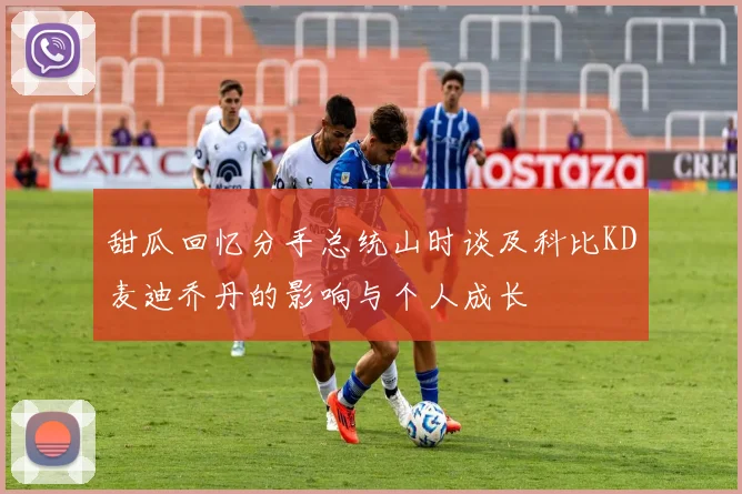 甜瓜回忆分手总统山时谈及科比KD麦迪乔丹的影响与个人成长