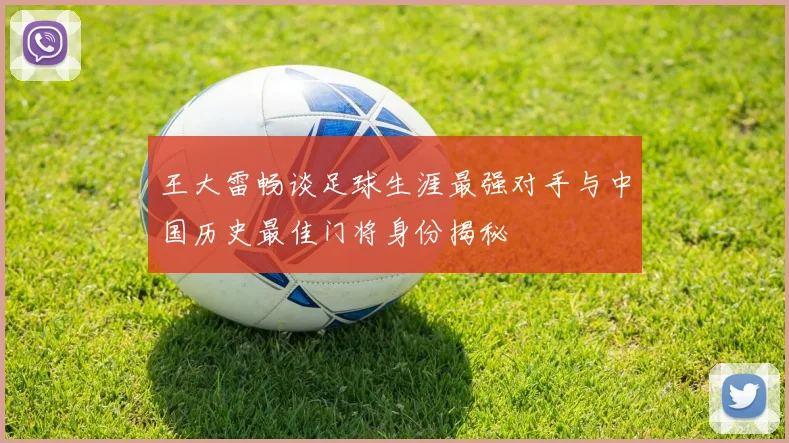 王大雷畅谈足球生涯最强对手与中国历史最佳门将身份揭秘