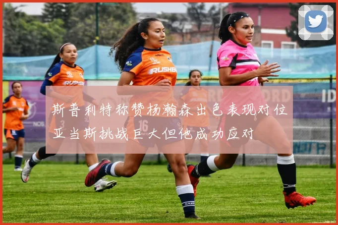 斯普利特称赞杨瀚森出色表现对位亚当斯挑战巨大但他成功应对