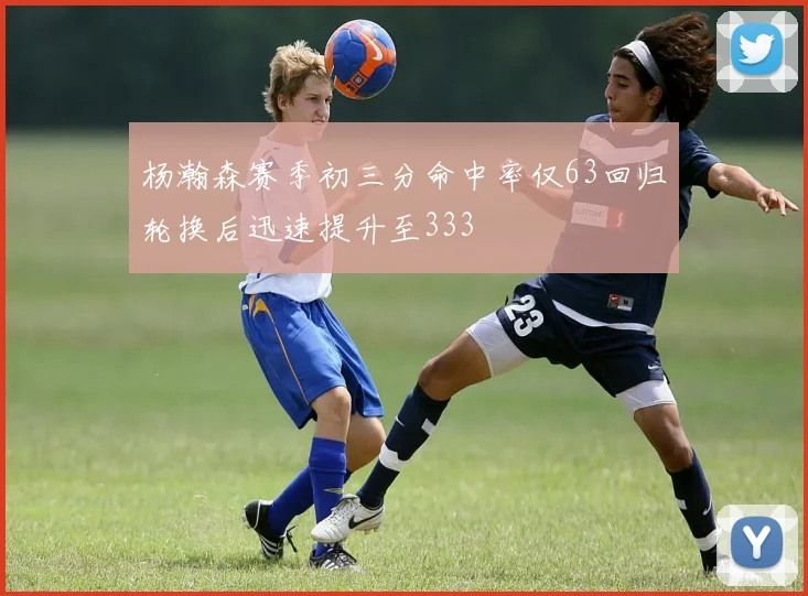 杨瀚森赛季初三分命中率仅63回归轮换后迅速提升至333