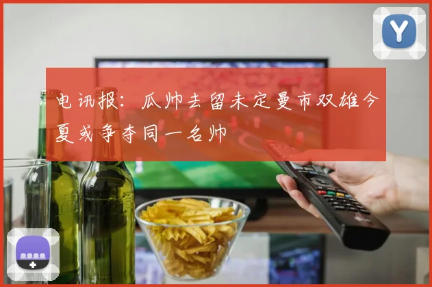 电讯报：瓜帅去留未定曼市双雄今夏或争夺同一名帅