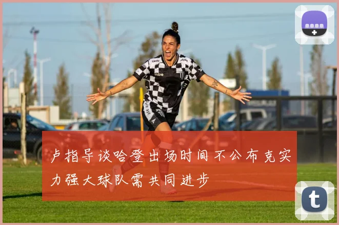 卢指导谈哈登出场时间不公布克实力强大球队需共同进步