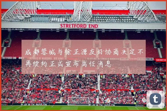 成都蓉城与徐正源友好协商决定不再续约正式宣布离任消息