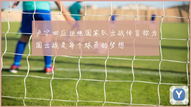 卢宁回应拒绝国家队出战传言称为国出战是每个球员的梦想