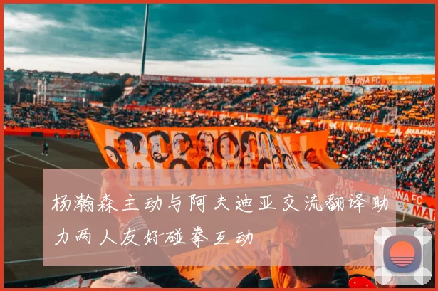 杨瀚森主动与阿夫迪亚交流翻译助力两人友好碰拳互动