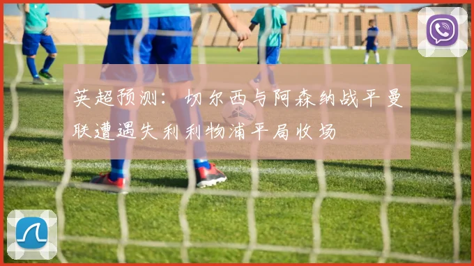 英超预测：切尔西与阿森纳战平曼联遭遇失利利物浦平局收场