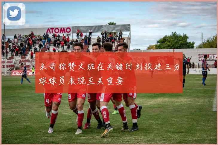 米奇称赞文班在关键时刻投进三分球球员表现至关重要